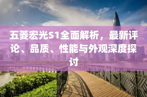 五菱宏光S1全面解析，最新評論、品質(zhì)、性能與外觀深度探討