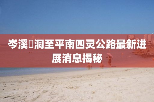 岑溪糥洞至平南四靈公路最新進展消息揭秘