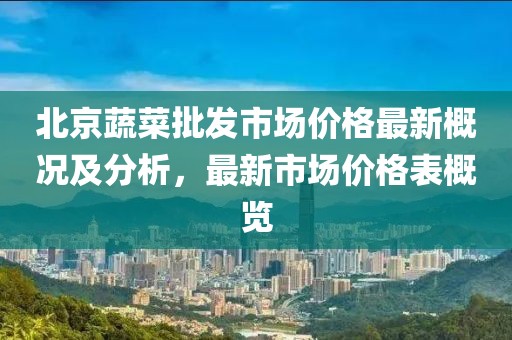 北京蔬菜批發(fā)市場價格最新概況及分析，最新市場價格表概覽