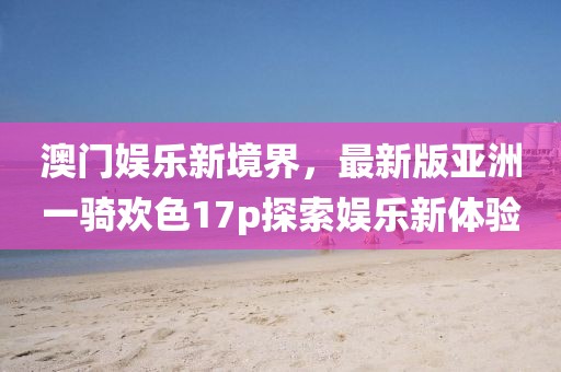 澳門娛樂新境界，最新版亞洲一騎歡色17p探索娛樂新體驗(yàn)
