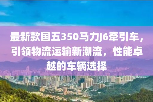 最新款國五350馬力J6牽引車，引領物流運輸新潮流，性能卓越的車輛選擇