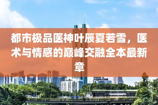 都市極品醫(yī)神葉辰夏若雪，醫(yī)術(shù)與情感的巔峰交融全本最新章