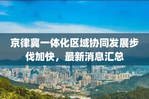 京律冀一體化區(qū)域協(xié)同發(fā)展步伐加快，最新消息匯總