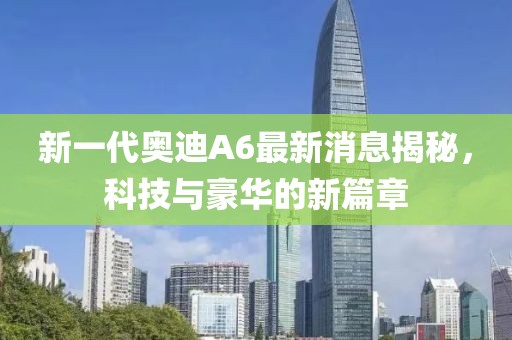 新一代奧迪A6最新消息揭秘，科技與豪華的新篇章