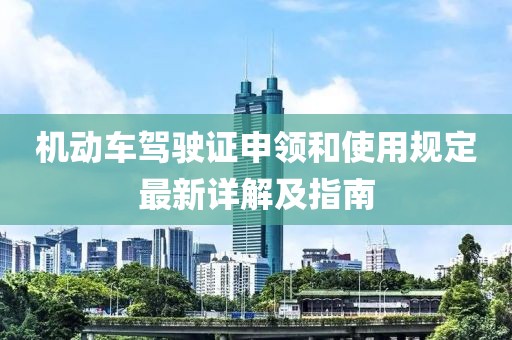 機(jī)動車駕駛證申領(lǐng)和使用規(guī)定最新詳解及指南