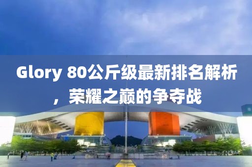 Glory 80公斤級(jí)最新排名解析，榮耀之巔的爭(zhēng)奪戰(zhàn)