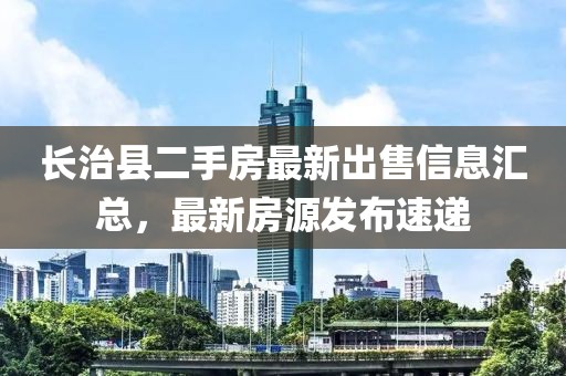 長治縣二手房最新出售信息匯總，最新房源發(fā)布速遞