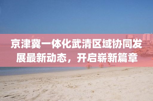 京津冀一體化武清區(qū)域協(xié)同發(fā)展最新動態(tài)，開啟嶄新篇章