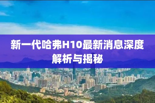 新一代哈弗H10最新消息深度解析與揭秘