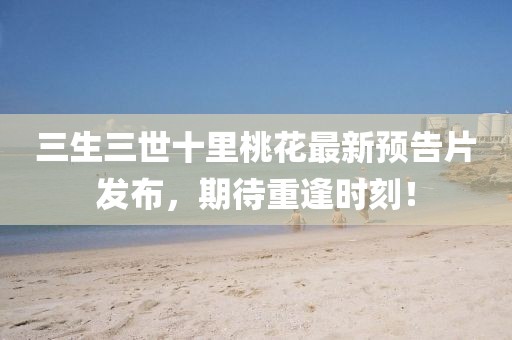 三生三世十里桃花最新預告片發(fā)布，期待重逢時刻！