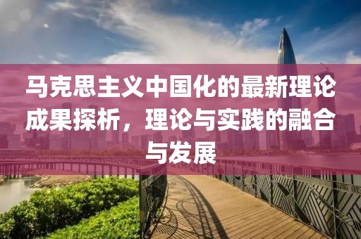 馬克思主義中國(guó)化的最新理論成果探析，理論與實(shí)踐的融合與發(fā)展