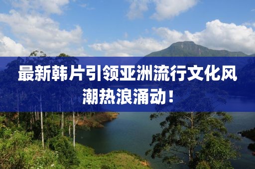 最新韓片引領(lǐng)亞洲流行文化風(fēng)潮熱浪涌動(dòng)！
