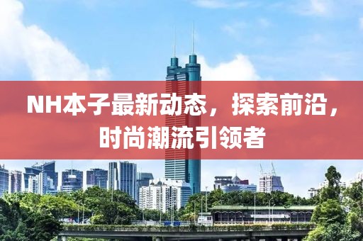 NH本子最新動態(tài)，探索前沿，時(shí)尚潮流引領(lǐng)者