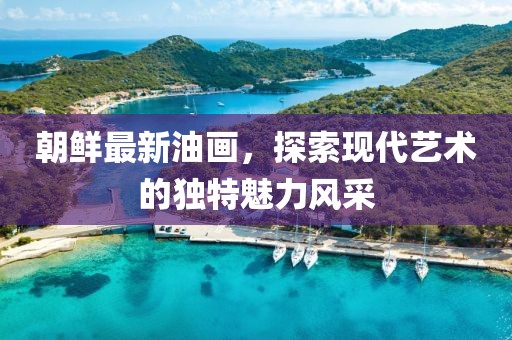 朝鮮最新油畫，探索現(xiàn)代藝術(shù)的獨特魅力風(fēng)采