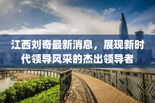 江西劉奇最新消息，展現(xiàn)新時(shí)代領(lǐng)導(dǎo)風(fēng)采的杰出領(lǐng)導(dǎo)者