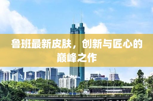魯班最新皮膚，創(chuàng)新與匠心的巔峰之作