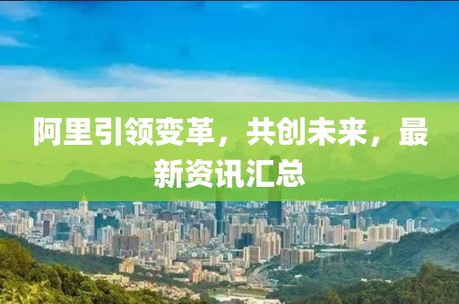 阿里引領變革，共創(chuàng)未來，最新資訊匯總