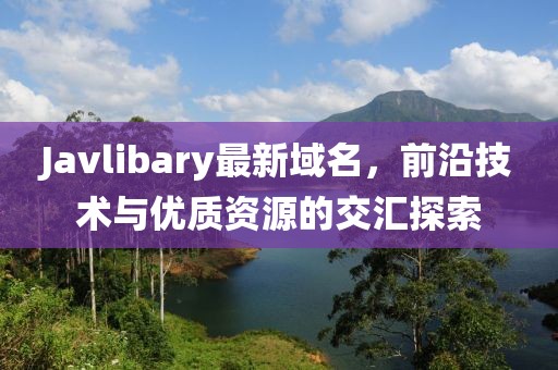 Javlibary最新域名，前沿技術(shù)與優(yōu)質(zhì)資源的交匯探索