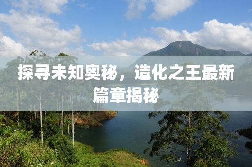 探尋未知奧秘，造化之王最新篇章揭秘