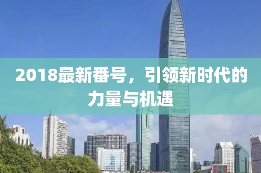 2018最新番號(hào)，引領(lǐng)新時(shí)代的力量與機(jī)遇