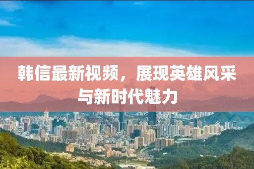 韓信最新視頻，展現(xiàn)英雄風(fēng)采與新時代魅力