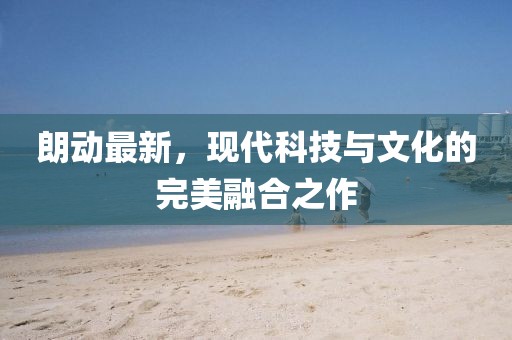 朗動(dòng)最新，現(xiàn)代科技與文化的完美融合之作