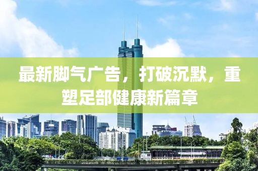 最新腳氣廣告，打破沉默，重塑足部健康新篇章