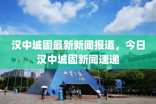 漢中城固最新新聞報道，今日漢中城固新聞速遞