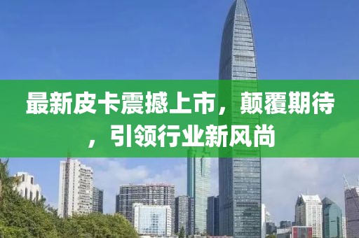 最新皮卡震撼上市，顛覆期待，引領(lǐng)行業(yè)新風(fēng)尚