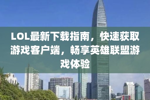 LOL最新下載指南，快速獲取游戲客戶端，暢享英雄聯(lián)盟游戲體驗(yàn)
