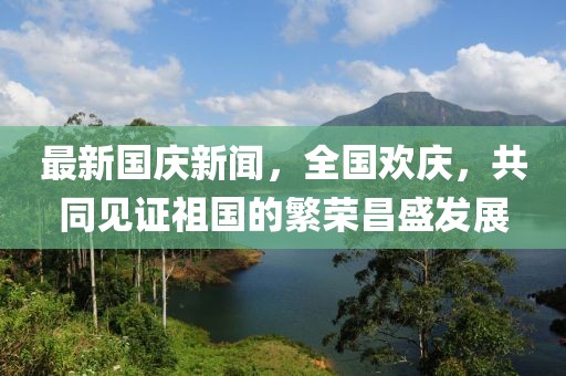 最新國(guó)慶新聞，全國(guó)歡慶，共同見證祖國(guó)的繁榮昌盛發(fā)展