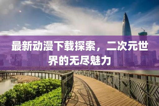 最新動(dòng)漫下載探索，二次元世界的無盡魅力