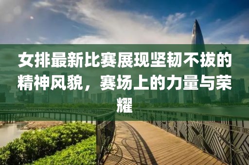 女排最新比賽展現(xiàn)堅韌不拔的精神風(fēng)貌，賽場上的力量與榮耀