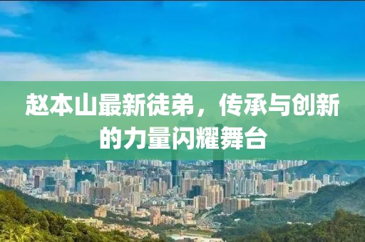 趙本山最新徒弟，傳承與創(chuàng)新的力量閃耀舞臺