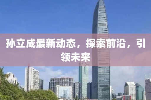 孫立成最新動(dòng)態(tài)，探索前沿，引領(lǐng)未來(lái)