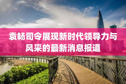 袁暢司令展現(xiàn)新時代領(lǐng)導力與風采的最新消息報道