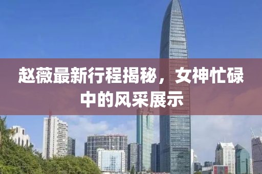 趙薇最新行程揭秘，女神忙碌中的風采展示