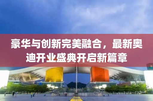豪華與創(chuàng)新完美融合，最新奧迪開業(yè)盛典開啟新篇章