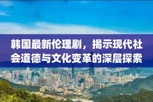韓國最新倫理劇，揭示現(xiàn)代社會道德與文化變革的深層探索
