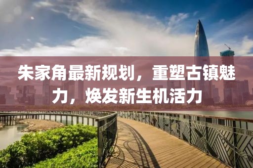朱家角最新規(guī)劃，重塑古鎮(zhèn)魅力，煥發(fā)新生機活力