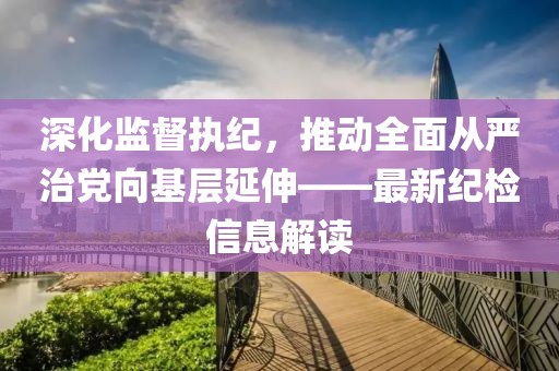 深化監(jiān)督執(zhí)紀，推動全面從嚴治黨向基層延伸——最新紀檢信息解讀
