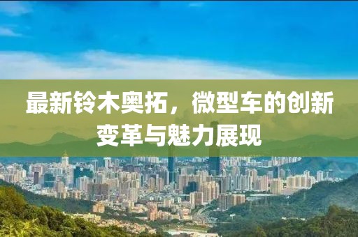 最新鈴木奧拓，微型車的創(chuàng)新變革與魅力展現(xiàn)