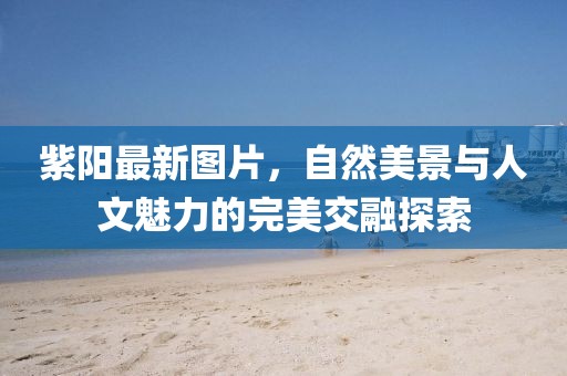 紫陽最新圖片，自然美景與人文魅力的完美交融探索