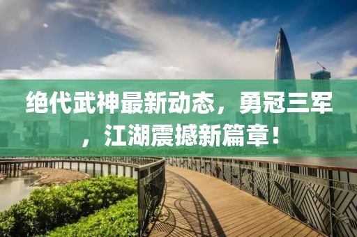 絕代武神最新動(dòng)態(tài)，勇冠三軍，江湖震撼新篇章！