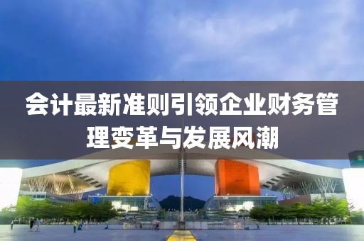 會計最新準則引領(lǐng)企業(yè)財務(wù)管理變革與發(fā)展風(fēng)潮