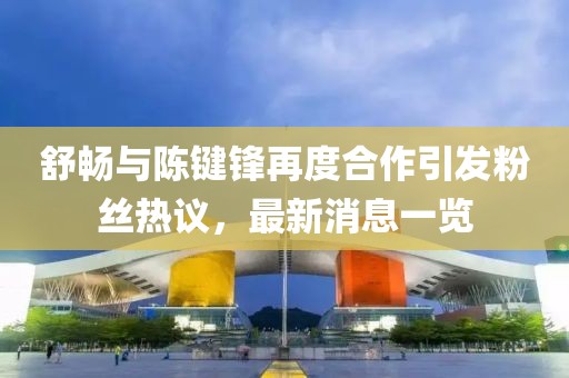 舒暢與陳鍵鋒再度合作引發(fā)粉絲熱議，最新消息一覽