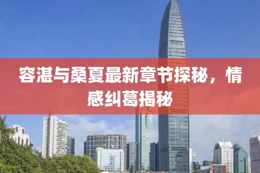 容湛與桑夏最新章節(jié)探秘，情感糾葛揭秘