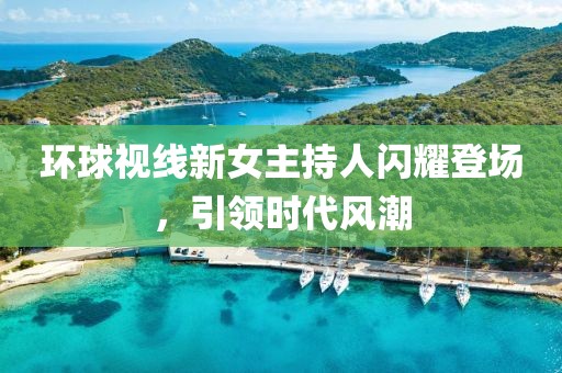環(huán)球視線新女主持人閃耀登場，引領(lǐng)時代風(fēng)潮