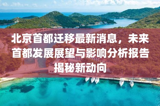 北京首都遷移最新消息，未來首都發(fā)展展望與影響分析報(bào)告揭秘新動向
