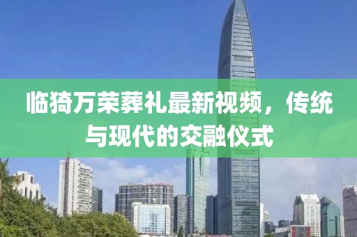 臨猗萬榮葬禮最新視頻，傳統(tǒng)與現(xiàn)代的交融儀式